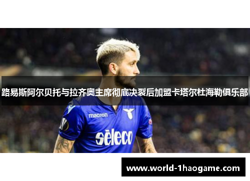 路易斯阿尔贝托与拉齐奥主席彻底决裂后加盟卡塔尔杜海勒俱乐部 路易斯阿尔贝托与拉齐奥主席彻底决裂后加盟卡塔尔杜海勒俱乐部