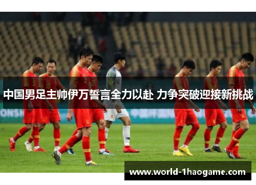 中国男足主帅伊万誓言全力以赴 力争突破迎接新挑战